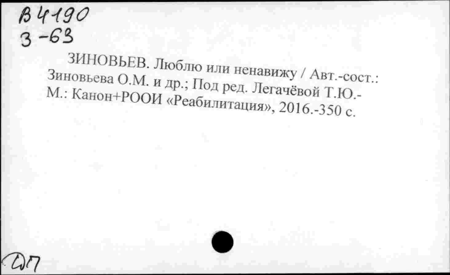 ﻿$
3
ЗИНОВЬЕВ. Люблю или ненавижу / Авт.-сост.: Зиновьева О.М. и др.; Под ред. Легачёвой Т.Ю.-М.: Канон+РООИ «Реабилитация», 2016.-350 с.